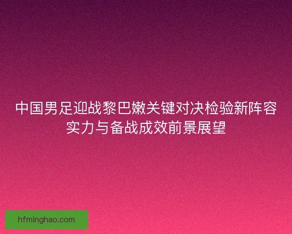 中国男足迎战黎巴嫩关键对决检验新阵容实力与备战成效前景展望
