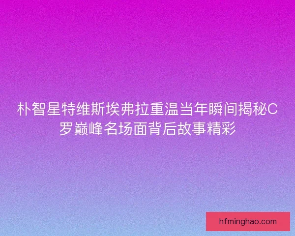 朴智星特维斯埃弗拉重温当年瞬间揭秘C罗巅峰名场面背后故事精彩